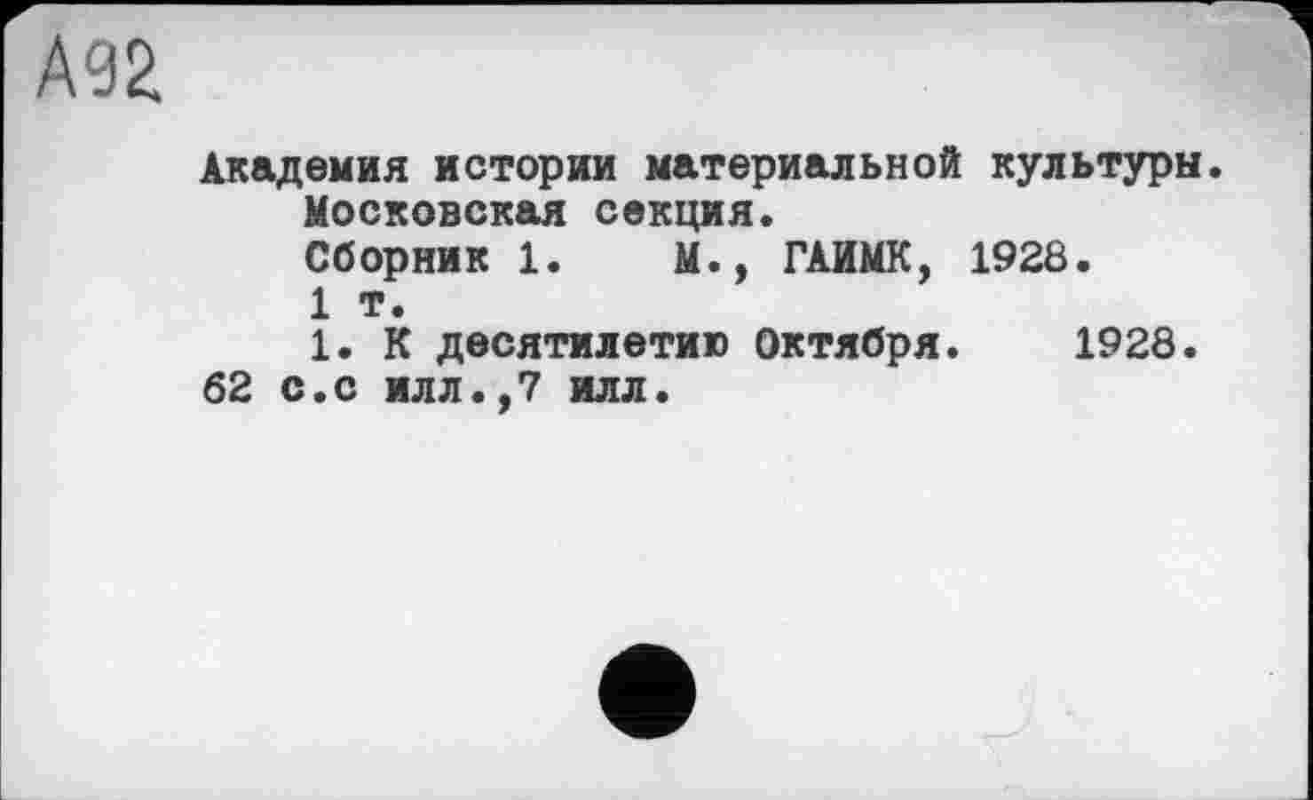 ﻿А92
Академия истории материальной культуры. Московская секция.
Сборник 1.	М., ГАЙМК, 1928.
1 т.
1. К десятилетию Октября. 1928.
62 с.с илл.,7 илл.